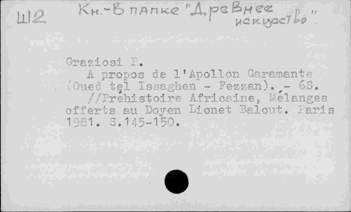 ﻿Ш2
Кн-^Ь ПАПке
"ДоеБнее п „
1	рскиузсТ ьр .
Graziosi Г.
Л propos de l’Apollon Garemante 'Oued tel Igsaghen - Bezzan).r- 6S.
//Préhistoire Africaine, I elanges offerts au Doyen Lionet Balout. Paris 1981. S.145-150.